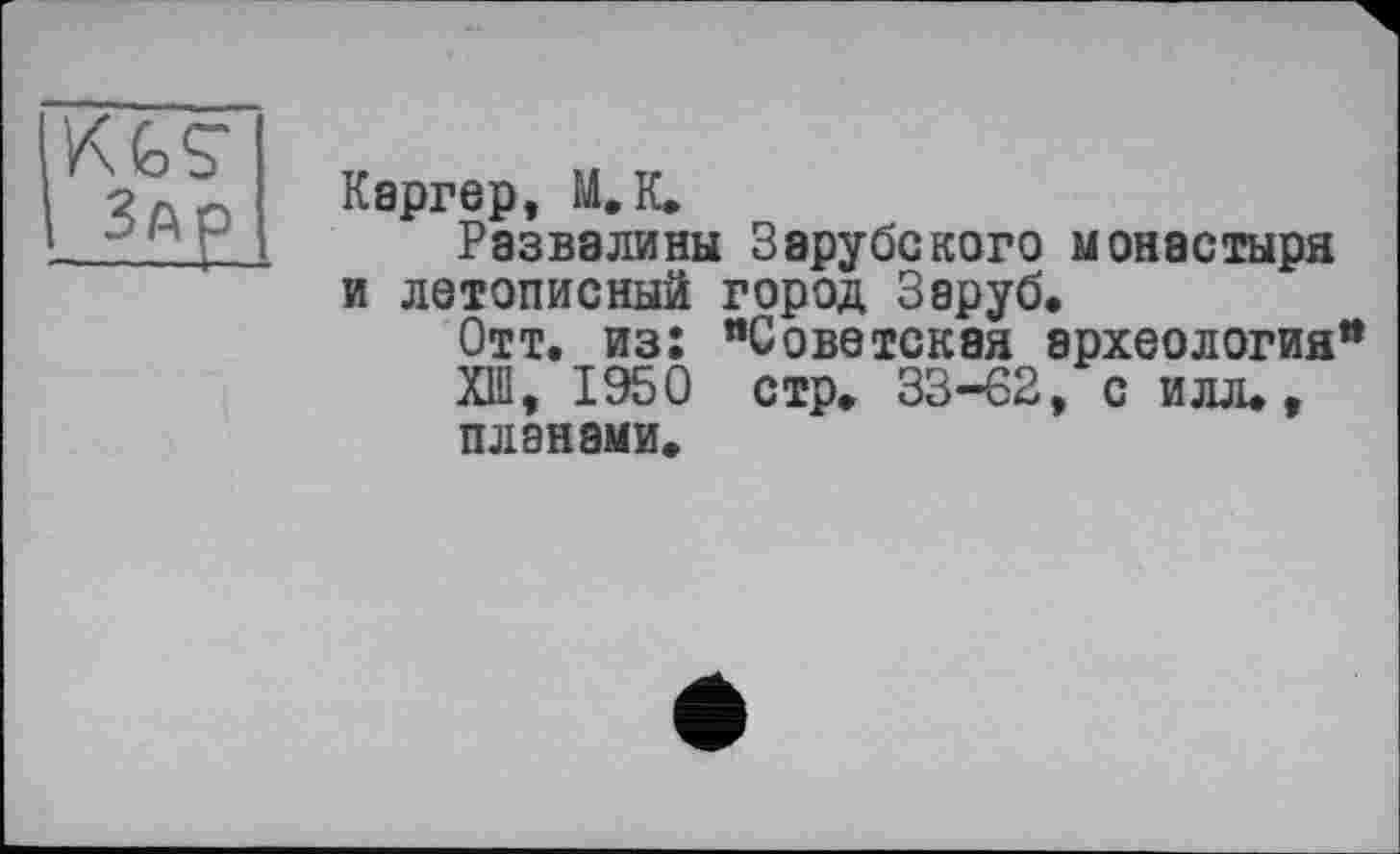 ﻿K G S
Каргер, М.К.
Развалины Зарубекого монастыря и летописный город Заруб.
Отт. из: "Советская археология" XIII, 1950 стр. 33-62, с илл., планами.